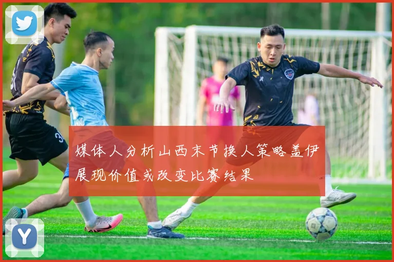 媒体人分析山西末节换人策略盖伊展现价值或改变比赛结果