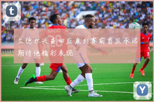 兰德尔兴奋回应康利赛前首发承诺期待他精彩表现