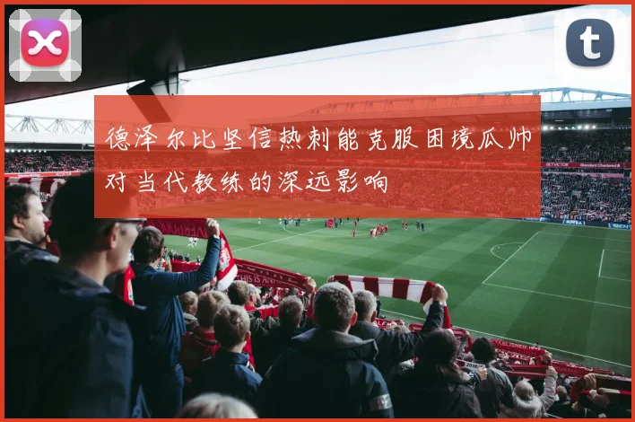 德泽尔比坚信热刺能克服困境瓜帅对当代教练的深远影响