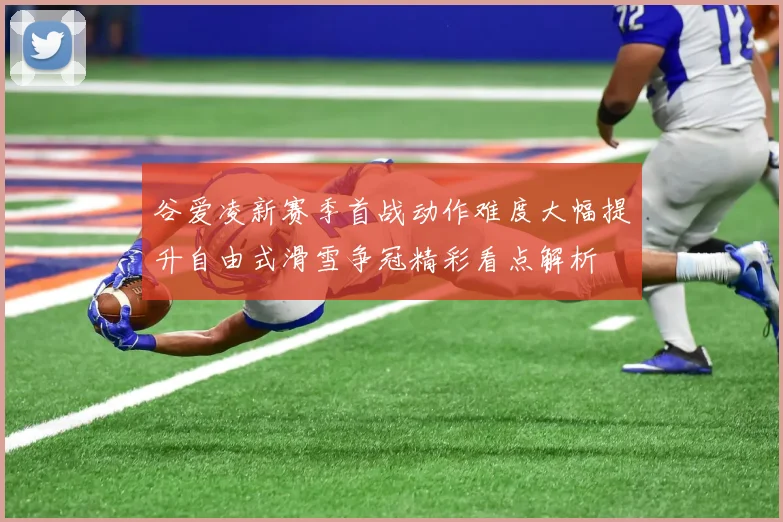 谷爱凌新赛季首战动作难度大幅提升自由式滑雪争冠精彩看点解析
