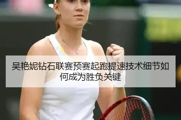吴艳妮钻石联赛预赛起跑提速技术细节如何成为胜负关键