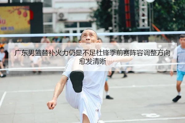 广东男篮替补火力仍显不足杜锋季前赛阵容调整方向愈发清晰（milan.comapp）