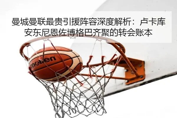曼城曼联最贵引援阵容深度解析：卢卡库安东尼恩佐博格巴齐聚的转会账本 - milan.comapp